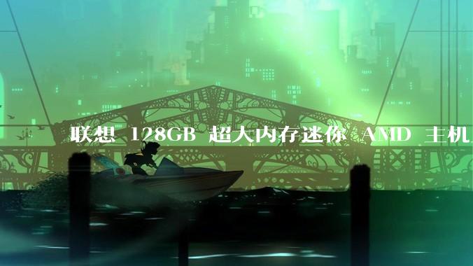联想 128GB 超大内存迷你 AMD 主机上架，此款主机有哪些亮点？